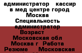 администратор - кассир в мед центре город Москва › Специальность ­ администратор › Возраст ­ 35 - Московская обл., Москва г. Работа » Резюме   . Московская обл.,Москва г.